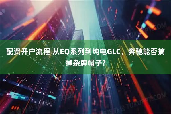 配资开户流程 从EQ系列到纯电GLC，奔驰能否摘掉杂牌帽子?